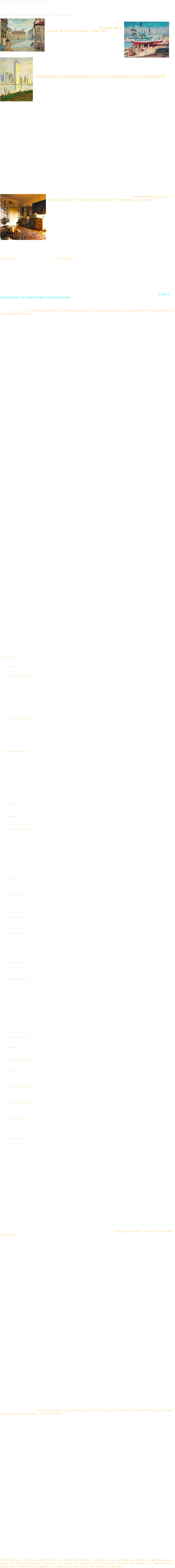 
COSI’ HANNO SCRITTO DI LUI:

    Raffaele De Grada, in “Presentazione alla Mostra antologica Lanfranco Scorticati, il Sentimento del vero, Musei civici, Reggio    Emilia, 2002: 
Racconto e continuità nella pittura di Lanfranco Scorticati 
￼
[...] Come gran parte dei pittori degli ultimi due secoli, ￼Scorticati ha attinto dalla natura il soggetto permanente, instancabile, della propria vocazione; dovunque egli si trovasse da Milano a Marsala, a New York gli aspetti della natura chiedevano a lui di essere rappresentati e ogni volta sembrava che questo fosse l'istante unico di una emozione da consegnare in modo definitivo. Scorticati non si fermava all'impressione, ogni quadro era un discorso chiuso, una scoperta e un addio. Non era lui a stancarsi della natura, semmai erano le cose e gli umani a stancarsi di lui. Come a dire che un ritratto o un paesaggio foss￼ero nella sua pittura un tutto unico, irripetibile, non una ricerca ma una prova definitiva.
Questa è l'idea centrale che emerge dalla personalità di Scorticati a partire dai suoi dipinti dagli anni Trenta in poi, una contemplazione calma nel paesaggio, nel ritratto, nella natura morta, sciolta dal tempo, priva delle inquietudini della ricerca e con il senso tranquillo dell'opera compiuta.

Nelle foto: Milano El tumbun de San Marc 1957; il Porto di Marsala 1983; N.Y. Le torri gemelle 1979

Pittore emiliano alla buona scuola di Ottorino Davoli, di Scorticati in un dibattito in Consiglio comunale, Giuliano Rovacchi disse opportunamente, in occasione della proposta dell'attuale mostra commemorativa: "il nostro Lanfranco Scorticati di Davoli è stato un allievo che ha continuato questo stile dell'arte che gli è stato riconosciuto fino ai giorni nostri e che è stato definito quel "naturalismo padano" che ha caratterizzato la sua immensa produzione artistica le cui radici affondavano nella nostra terra e nei costumi delle nostre genti ".
Ben detto: se si guardano i primi ritratti di Scorticati si sente che sono persone ben conosciute dall'autore (incominciando naturalmente dalla madre), circondate da quell'alone un po' misterico che è proprio della gente di paese, non ritratti "nobili" ma caratterizzati da quell'identità con cui il buon senso popolare li distingue dalla massa, nella loro specificità esistenziale che spesso si affida a un nomignolo.

Ha soltanto 26 anni Lanfranco Scorticati quando, con una già solida istruzione artistica e una grande passione culturale, si trasferisce a Milano dove vivrà fino ai suoi ultimi giorni. Per vivere, farà anche il restauratore di dipinti, fornito com'è di un buon mestiere e di tanta buona volontà.
In armonia con la sua passione per la musica, Lanfranco frequenta il loggione della Scala dove conosce Nina Del Ben, l'unica donna della sua vita con la quale si sposa alla vigilia del tragico settembre 1943.

Milano è la città degli incontri e Scorticati, che frequenta la Scuola Libera del Nudo a Brera (lui che è un maestro della pittura di nudo) conosce pur nella sua timidezza tutti i pittori di quel tempo a Milano. Ma anche se la sua pittura rientra nell'ordine del novecentismo di quell'epoca che precede la guerra, da Funi a Salietti, Scorticati naviga solo, come un colto naïf del momento. Del novecentismo egli non ama il senso ripetitivo e ideologizzante della pittura, figure figure, paesaggi paesaggi, studi di accostamenti di natura morta. Tra un quadro e l'altro si alza insensibile, il grande silenzio della poesia per cui ogni ritratto, ma anche ogni nudo, è sempre nuovo. Nel paesaggio poi la novità è anche nel motivo. Del resto la grande sirena di Parigi lo attrae per tempo suggerendogli paesaggi molto suggestivi sulla scia dei luoghi degli impressionisti, a Vétheuil, ad Argenteuil, i luoghi di Monet, di Pissarro, di Sisley. 

Nella tematica di Scorticati prende un gran posto la pittura di "nudo", nudi femminili, come nelle opere di Emilio Gola e poi del suo allievo Donato Frisia, semisvestiti, una sottoveste, un reggiseno. Il perbenismo ancora imperante porta a sciocche reticenze in materia. "Sono sensuali?" "Sono puri?" E così via. Un nudo è sempre un nudo purché non sia, come in gran parte della pittura del Novecento, un solo pretesto di forma e di volume. Anche nei nudi di Scorticati c'è pur sempre un sottinteso sensuale nella pienezza delle forme, nelle luci smorzate oppure solari con cui egli dipinge. Scorticati forma i suoi nudi con lo stesso gusto con cui dipinge i suoi paesaggi, con lo stesso piacere del pittore che non vuole essere disturbato dal dramma della vita. Si gode di un giardino, di una campagna, come ci si può immergere nella contemplazione di un volto infantile e di un nudo adolescente. La bellezza non deve essere turbata, questo ci dicono i grandi artisti, da Tiziano a Renoir.
￼
Ho conosciuto Lanfranco Scorticati e la sua cara moglie Nina e ho frequentato la loro casa piena di quadri e di oggetti di antiquariato in Via Montebello 14, a Milano. Mi faceva impressione che un uomo colto e navigato come lui avesse conservato tale candore infantile nel comportamento. Tra gli oggetti che si vedevano intorno e che da un momento all'altro potevano essere accostati in una "natura morta" ideale, mi stupivo di vedere anche dei veri e propri giocattoli, quelli che fanno la felicità dei bambini e che certo potevano inserirsi nel mondo fantastico del fanciullo Scorticati.
Lo incontravo spesso intorno a San Marco, in quelle piovose giornate milanesi che invitano a sonnecchiare nel tempo che passa. Si capiva che i fatti della vita con la troppo scarsa considerazione in cui era tenuto il suo lavoro, ledevano non poco la sua anima che però non sanguinava perché il "piccolo" (di statura) Scorticati aveva un carattere forte e una giusta considerazione di sé e degli altri. 

Come gli artisti di una volta Scorticati viveva in modo modesto, anticonsumista. Queste considerazioni sembrano pleonastiche, da libro "cuore", ma io le avanzo perché ritengo che il consumismo e la civiltà perversa del danaro hanno, oltre al resto, rovinato le arti, spingendo gli artisti al mercantilismo e alla orribile concorrenza pubblicitaria. Si capiva che Lanfranco aspettava una voce oltre al muro bianco del silenzio, non pubblicità ma conforto e io mi sono sentito sempre molto vicino agli artisti come lui.

L'unico lusso che Scorticati si permetteva era il viaggio, la conoscenza degli altri paesi europei dall'Olanda alla Germania, dalla Francia alla Spagna, l'Austria, la Svizzera. Ma anche gli Stati Uniti, l'Egitto. Quando giungeva in un paese straniero Scorticati con la pittura cercava di cogliere non tanto gli aspetti effimeri, cartolineschi quanto i caratteri tradizionali di un paese abitato, non soltanto un motivo, cosicché a mettere tutti insieme questi quadri si costruisce un volto d'Europa e oltre. E questa è una coscienza europea.

Lanfranco Scorticati mi parlò sempre con grande dolcezza, in un mondo di ciechi vide sempre il giusto perché seppe contenersi nell'ambito di ciò che la creazione gli aveva fornito nel paradiso ideale della pittura dal quale egli per tutta la vita non decampò. Così rimase giovane per tutta la vita volendo sempre imparare, non affidandosi mai completamente al mestiere della pittura, ma lasciando sempre campo alla sua immaginazione e alla sua sensibilità.

Mi viene a mente una frase che Victor Hugo scrisse a Beaudelaire quando ricevette Les fleurs du mal  (30 ag. 1857): "L'arte è come l'azzurro: un campo infinito; voi l'avete provato".                                                 (Raffaele De Grada)



   Gianluca Ruggerini, Lanfranco Scorticati e il "sentimento del vero", Un percorso artistico tra le poetiche del "Ritorno all'ordine" e la rivoluzione Informale, Reggio Emilia 2002: 
     Patrocinata dall'Assessorato alla Cultura del Comune di Reggio Emilia e dai Civici Musei, il 16/03/02 è stata inaugurata la mostra "Lanfranco Scorticati, il sentimento del vero", retrospettiva  che intende rendere omaggio alla figura dell'artista reggiano già a suo tempo considerato a livello nazionale. Lo Scorticati si colloca in quel panorama novecentista di "Ritorno all'ordine" che -dalla metà degli anni Venti - si concretizza nel riposizionamento post-impressionista di autori del calibro di Ardengo Soffici, Ottone Rosai, Primo Conti, Renato Paresce, Massimo Campigli, per citarne qualcuno. 

La mostra, che rimarrà aperta fino al 14/04/2002 (presso la Sala Esposizioni dei Musei Civici di Reggio Emilia, dal martedì al venerdì dalle 9 alle 12, sabato dalle 9 alle 12 e dalle 15 alle 19, domenica dalle 10 alle 13 e dalle 15 alle 19), ripercorre attraverso un significativo numero di opere l'intera carriera dell'artista, fino alla sua scomparsa nel 1999, offrendo al contempo più ampia occasione di rilancio per una stagione figurativa al limite -spesso -della svalutazione da parte della più recente contemporaneità. 

Nato a Rivalta (RE) nel 1911, Scorticati lega il proprio apprendistato alla figura di Ottorino Davoli, docente in quegli anni presso l'Istituto d'Arte "G. Chierici" di Reggio Emilia. L'artista si trova subito ad operare in un clima culturale sensibilmente raffreddato rispetto al parossismo intellettuale delle Avanguardie cubo-futuriste. Poco importa che nel '37 egli si trasferisca a Milano per cercare gloria e stimoli al di fuori della provincia. Se infatti nell'Italia che nel 1911 gli aveva dato i natali, i vari Balla, Boccioni, Carrà, Russolo, Marinetti, Severini erano stati interpreti di un'urgenza meccanomorfa alimentata da ottimismi prebellici e miraggi di progresso tecnologico, gli anni dell'immediato dopoguerra - anticipati e introdotti dalla parentesi metafisica di De Chirico e compagni -avrebbero riaperto internazionalmente ad un più cauto revival stilistico. Da Parigi a Berlino, da Roma a Milano, si assiste ad un vero e proprio ritorno all'ordine, ove si rivaluta l'eredità del passato (anche nei termini profondi di un recupero di stili di vita e tradizioni) e se ne predispone un riscatto sistematico in ragione di già acquisite codificazioni formali. 

Per inquadrare le coordinate di questa stagione artistica e culturale [1] si consideri che, a fianco del tentativo di validazione a posteriori del fenomeno metafisico -intentato dalla rivista "Valori plastici" (1919 -1922) proprio mentre De Chirico e Carrà andavano sciogliendo il loro sodalizio sono artisti quali Arturo Martini da una parte e Ardengo Soffici dall'altra a dettare -fra i primi tempi e modi dell' "implosione". Il primo indirizza il proprio sforzo al recupero plastico di una figurazione che tende ad arcaismi estremi - spesso coltivati sull'eco delle stilizzazioni espressioniste -cercando richiami che esaltino la distanza della rappresentazione in luogo della compartecipazione emozionale con il rappresentato. Il secondo, invece, contro le tentazioni ideologiche e culturali del nuovo, asettico urbanesimo, propone uno "strapaesismo" nostalgico, dal sapore a volte sospetto di autentica restaurazione impressionista (o comunque ottocentista). In Soffici, l'esasperazione sensista dei temi del vernacolo nega alla figurazione qualunque possibile connotazione magico-simbolica, dispiegandola in fenomenismi densi di immanenza (senza concessione alcuna alla regressione arcaizzante additata dalla Metafisica). Tra questi due riferimenti estremi viene a coagularsi -in ragione delle rispettive sensibilità individuali - la ricerca degli artisti che citavamo in apertura (Rosai, Conti, Tozzi, Paresce, Campigli). 

Anche Scorticati aderisce alla scelta revisionista, facendola propria con un'esplorazione formale ammiccante a Soffici più che ad altri. Una pittura sensuale ed estetizzante (più che arcaizzante), ove 
temi e forme si ammantano di intimistica concentrazione: questa è la via porterà l'artista reggiano ad inseguire sino alla fine ciò che egli stesso definirà "il sentimento del vero". Le sue opere degli anni Trenta e Quaranta rivelano un linguaggio fortemente aderente alle ragioni della coscienza popolar-borghese: i valori della famiglia e della casa, unitamente ad una pudica attrazione per quelle icone di genere tradizionalmente caratterizzanti la cultura borghese (la natura morta, il ritratto, il nudo femminile…), ne divengono cavallo di battaglia. E nemmeno il trasferimento a Milano, già all'epoca metropoli europea, ove lo Scorticati frequenterà gli ambienti di Brera venendo a contatto con l'eredità artistica dei "Novecento" (Mario Sironi, Achille Funi, Ubaldo Oppi, Enrico Dudreville, Piero Marussig, Anselmo Bucci, Emilio Malerba, tutti fermamente contrapposti al sensualismo strapaesano in nome di un'intellettualistica apertura alla Metafisica, al Realismo magico e al Surrealismo) [2], intaccherà quella vena di misurato pathos rilevabile in ogni centimetro della composizione dell'artista. In questo senso, Lanfranco Scorticati esprime bene la coerenza dell'artista fedele a sé stesso e fedele soprattutto a quell'interiore "sentire" che tanta corrispondenza trova - in lui - con i soggetti e con i modi della scelta pittorica operata. 

Anche il confronto con il pendant romano del Novecento lombardo (quella sorta di prima edizione della "Scuola romana" che raccoglie Antonio Donghi, Riccardo Francalancia, Gisberto Ceracchini, Virgilio Guidi, Carlo Socrate, Francesco Trombadori) ci restituisce uno Scorticati saldamente ancorato ai tempi fisiologici della propria evoluzione culturale e stilistica. Per cominciare, egli rifiuta sistematicamente il tono epico, optando per registri più dimessi e confidenziali, distanti tanto dalla maniera tenebrosa di Sironi (spesso ripiegata nella celebrazione storica della periferia industriale e del sui portati esistenziali), quanto dalla chiara e sovraesposta volumetria di Donghi (che lascia emergere la levigata perfezione dei corpi come guidata da un’ispirazione neoquattrocentesca). 

Lo Scorticati attinge visibilmente alla maniera impressionista -particolarmente attenta alle valenze tonali del colore - soprattutto quando sposta la propria attenzione dalle scene d’interno alle vedute urbane. Quella luce che -per quanto sempre fisica e mai mentale -nell’ambientazione domestica plasma ed evidenzia con giochi di contrasto la volumetria dei corpi, andandone consapevolmente a svelare la dimensione interiore (il sentimento del vero), si fa più distratta e disimpegnata esplorazione fenomenica nel plein air cittadino. Sono le tematiche che arricchiscono la produzione degli anni Cinquanta e Sessanta e che gli danno modo di sviluppare l'indagine sensista attraverso rapporti luce/colore via via più fluidi e leggeri. E’ evidente in ciò la lezione di un altro grande isolato quale Filippo De Pisis, dal quale lo Scorticati recupera il senso del “non finito” ed una pittura rapida che aggredisce il supporto (sempre più spesso la tavola piuttosto che la tela) investendolo suo malgrado di valenze cromatiche. A fianco dei nudi ancora classicamente femminili (in questo si evidenzia comunque la distanza dall’eccentrico e provocatorio De Pisis) e delle menzionate vedute urbane (non di rado legate a suoi viaggi all’estero), Lanfranco Scorticati rivede in questi anni l'architettura delle sue nature morte, assoggettandola tematicamente al registro 
favolistico del collega ferrarese (in alcuni casi, la citazione visiva delle celebri nature morte con marina" è palese). 

Intanto, in Italia il "raffreddamento" novecentista va esaurendo la propria vocazione mediatica come visto, spesso condotta in termini di contrapposizione - fra "Strapaese" e "Stracittà" [3] e la ricerca figurativa, confermatasi sostanzialmente autonoma rispetto alle elaborazioni "magiche" ed oniriche di Germania, Francia e Belgio (Neue Sachlichkeit, Realismo magico, Surrealismo…), si appresta ad accogliere e riorganizzare le suggestioni della stagione dell'Informale. "Corrente" e Scuola romana continuano a rappresentare i poli di attrazione per una pittura che fatica a piegarsi tanto all'astrazione spazialista di Lucio Fontana e dei "Nucleari" (Crippa, Dova, Peverelli…), quanto al concretismo di Cagli e Capigrossi o all'intensità polimaterica di Alberto Burri. Ma mentre 
artisti del calibro di Renato Guttuso, Armando Pizzinato e Giuseppe Migneco dichiarano la propria fedeltà alla figura-forma indirizzandosi verso un Neorealismo stracarico di implicazioni politiche, Scorticati conferma, anche in questa fase di eccitata provocazione ideologico-culturale, quella serenità che lo aveva sempre avvicinato allo spirito semplice e gentile della provincia. La realtà a cui si ispira continua ad essere quella intimamente "vera", di tutti i giorni, al di qua delle strumentalizzazioni o della denuncia ad ogni costo. Tecnicamente parlando, da questo momento la pittura dell'artista reggiano interpreterà la propria scelta di campo attraverso una maggior condensazione cromatica: l'impianto lineare perde progressivamente terreno rispetto all' "impressione" suscitata da un colore-luce comunque puntuale nell'arrestarsi a due passi dall'Informale [4]. 

La vicenda umana e artistica di Lanfranco Scorticati si concluderà a Milano nel 1999, proprio laddove era idealmente cominciata: in un'inesausta ricerca del portato emozionale dei suoi soggetti (persone luoghi o cose che fossero), ragionevolmente distanti da preoccupazioni di raccordo intellettualistico tra forma e contenuto e dichiaratamente liberi di offrirsi a chi volesse coglierne 
l'intimo sentimento esistenziale; "il sentimento del vero".                 (Gianluca Ruggerini)
________________________________
Note 
[1] Una fondamentale rivalutazione dell'arte di quegli anni la si deve alla fortunata serie di mostre che tra la fine degli anni '70 e l'inizio degli anni '80, tra Milano (1976), Berlino (1977, Tendenzen der Zwanziger Jahre), Venezia (1979), Roma (1980-81), Parigi 1980-81, Le réalismes), hanno inteso recuperare la riflessione culturale degli artisti del "ritorno alle origini" (citazionismo, revivalismo, nuova oggettività, realismo magico…). 
[2] L'etichetta del gruppo è stata coniata nel 1924 dalla teorica Margherita Sarfatti, in occasione di un'esposizione milanese presso la Galleria Pesaro. 
[3] Soffici vs Sironi/Bontempelli (sodalizio - quest'ultimo - artistico/letterario) 
[4] Evoluzione già rilevata, peraltro, nell'ultimo Impressionismo (opere tarde di Monet e Renoir, ad esempio), in quel caso quasi a preconizzazione dell'Informale 

IN ORDINE CRONOLOGICO:

    Ottorino Davoli, in “Il Solco”, 31 maggio 1935: “…Scorticati, un giovane alle prime armi, rivela attraverso gli ottimi risultati sovente raggiunti, lo sforzo sempre nobile di una ricerca umile quanto sincera. Con tale amorosa cura di fare e di far bene, egli s’acquista facilmente una cordiale simpatia. Dove però lo Scorticati fa veramente bene è naturalmente quando gli accade di svincolarsi dalle preoccupazioni di errare, di essere scorretto, quando gli riesce insomma di liberarsi da ogni prevenzione scolastica e dalle costrizioni del committente, e allora gli può riuscire d’un fiato quella briosa pittura del piccolo quadro intitolato “Ardita” che è forse il migliore fra i suoi”.

    Radius, in “Il Corriere della Sera”, 29 marzo 1940: ”... Scorticati dà prova di un piglio franco e cortese a cui una più rigorosa educazione del tratto non potrà che giovare…”. 

    “Il Sole”, 30 marzo 1940: ”Lanfranco Scorticati, un giovane esordiente, che possiede una buona tecnica e nei ritratti sa sviluppare le caratteristiche del soggetto, mentre nei paesaggi sa esprimere un efficace rilievo…”. 
    
    Leonardo Borgese, in “L’Ambrosiano”, 19 aprile 1940: “…nelle cose più recenti, come alcuni paesaggi, Scorticati sa acquistare una scioltezza e una chiarezza se non spadiniana, di genere assai prossimo”.

    Argo, Lanfranco Scorticati, in “Il Solco”, 16 sett. 1944:
    “…Non è artista dai mezzi termini, Scorticati; non paventa di affrontare il colore, risolvendolo equilibratamente, per conto suo, e, d’altra parte, sa ottenere effetti di pregio senza dar mai a notare non diremo uno sforzo persistente, ma anche soltanto uno strappo o uno scatto momentaneo [...] In Scorticati un pittore che non si appaga facilmente dell’esteriorità, come può sembrare all’occhio del non esperto o del frettoloso visitatore, ma veramente un pittore che intende, e vi riesce, penetrare nell’anima del soggetto per ricavarne e offrirne in sintesi quello che chiamiamo carattere…”. 
    A conferma di ciò Argo riporta nell'articolo due riproduzioni di ritratti. Una è del suo inseparabile amico, il tenore Ferruccio Tagliavini, conosciuto durante i primi anni degli studi di musica.

    Spartaco Balestrieri, Mostra dei disegni di Lanfranco Scorticati , Presentazione della mostra, “Saletta del disegno, Gatto Nero”, Milano, maggio 1949:
”Scorticati è ancora uno di quei rari pittori provinciali che non si lasciano inurbare dalle metropoli. Artista emiliano, se n'è andato un giorno a Parigi, trapiantandosi poi a Milano, ma anche i suoi disegni parigini spirano un'aria così di casa nostra, da far finalmente pensare che la forte razza dei pittori più propriamente nostrani non ha fatto la fine dei pellirossa. In tutti questi disegni, non ci sono i lenocinii dei profeti adescatori intellettualistici metropolitani, bensì un patriarcale impianto estetico e contenutistico, moderno non con l'effimera attualità degli snobbisti smidollati, ma col duraturo rinnovamento d'un virile lavoratore…Disegnatore, dunque, libero e dinamico, lo Scorticati, "elegante e cortese" anche nel disegno col pitaletto del bambino e nei sensibili nudi da cui non traspare sensualità, bensì casto amore per la donna”.  

    Spartaco Balestrieri, in “La Brianza”, 10 giu. 1949:
"…Ecco, finalmente un pittore lontano da ogni scuola o tendenza. Senza, dunque, il “gergo” dei tanti, quella particolare giustificazione che antepongono e che chiamano problema come se si potessero dipingere i problemi, che sono di qua dell’opera, mentre sul quadro c’è, si voglia o non si voglia, una soluzione, più o meno oscura e aderente alle intenzioni. Nel quadro problema e soluzione sono tutt’uno. Chi dice: io mi sono posto innanzi un problema, io voglio qui rappresentare un quesito, ci avverte di una sua inefficace tecnica, di una sua oscurità che non diventa chiarezza, solo per tale denuncia. Ci vuol altro. Siamo solo alla giustificazione. Storia quasi comune sono le figure di Scorticati: bambini in sonno, donne in vari atteggiamenti e abbandoni ingenui. I quadretti sono chiusi tutti nella linea morbida, senza distrazioni o divagazioni di sorta. Attimi, però, felicemente sorpresi. La linea è sensibilissima e definisce, senza equivoci, traendosi dietro la fantasia. Si insiste con una certa compiacenza su particolari e situazioni, specie nei disegni di nudo, nei quali il contorno assume una precisione quasi fotografica, e sottilmente sensuale. Le carni sono fresche e robuste, ma trattenute in clima di spiritualità ancora limpida. Felicità, dunque, di linee, che sanno chiudere immagini e gesti, condizioni note e atteggiamenti quasi convenzionali, per liberarli in un equilibrio di idillio fresco e nuovo. Scorticati non vuole superare certi limiti di armonia ed equilibrio, come è facile moda, per abbandonarsi alla veloce fantasia della linea; il suo impeto animoso trattenuto e limitato da uno squisito equilibrio, dà vita a creature ferme e nitide di gaio splendore.”

    E.Ceruti, in “Vita artigiana”, 20 giugno 1949) attribuisce ai nudi di Scorticati 
“la caratteristica dell’immediatezza e dell’abilità nel cogliere l’attimo e nel fermarlo con mano sicura e con disegno disinvolto…gli studi di bimbi ce lo fanno ricordare come buon interprete di questi difficili soggetti da ritratto”. 

    D.Bonardi, in “L’Araldo dell’Arte”, luglio 1949: “molto ragguardevoli i saggi di Lanfranco Scorticati, pittore emiliano di raffinato gusto; preciso nel raggiungere l’effetto, egli rivela acute e singolari qualità e, a nostro modo di vedere, potrà fare molto”.

    Spartaco Balestrieri, in Presentazione della Mostra di Lanfranco Scorticati, “Saletta del disegno”, ottobre 1949: 
“Lanfranco Scorticati, di cui la Saletta del disegno ordinò una mostra la scorsa stagione, si presenta con questi pochi, sensibili nudini a olio da me scelti fra molti. Egli è più propriamente il pittore dei nudi femminili, ch’egli dipinge in quantità, grandi e piccoli, accademici e scolastici, ottocentisti e classici, con una sorta di frenesia creativa. Ed in particolar modo i nudini in dimensioni minori, traggono proprio dal diminutivo dimensionale il maggiorativo di qualità per la particolare grazia e morbidezza e la loro pudica intimità. Parlando di Ingres, dice Baudelaire che –le fa così come le vede (le donne) giacchè si direbbe che le ami troppo per volerle cambiare-. Così lo Scorticati non è che s’attardi in un naturalismo epigonico dello scorso secolo, né in un impressionismo generico e gratuito, se delle sue donne ammorbidisce i contorni e ne soffonde i toni delle carni, senza volerle cambiare. Egli è fedele al vero appunto perché le ama troppo e cerca, semmai, di accostarsi a taluni di quei pittori del secolo scorso, da considerarsi i novecentisti dell’ottocento, le cui opere insegnano a scoprire sempre nuove espressioni di bellezza nella natura e non vecchie forme concrete dell’astratto.” 

    Alius, in “La Brianza”, 7 ottobre 1949: “Balestrieri  chiama Ingres, direi meglio Renoir: come Renoir, Scorticati evoca vibranti e pulsanti volumi, intesi come un inno alla perpetua linfa fecondatrice della vita e della giovinezza.” 

    Raul Viviani, in “Il Corriere degli artisti”, 15 ottobre 1949: “ Giovani corpi di belle donne nude sono stati allineati nella saletta del disegno di via Senato: onesto e sincero autore: Lanfranco Scorticati, che ha interpretato con franca e sicura pennellata i seducenti ma non lussuriosi atteggiamenti di tali snelle e piacevoli femmine che si bagnano, che si asciugano, che si pettinano, che si coricano…”. 

    Quinto Veneri, in “Giornale dell’Emilia”, 2 novembre 1949: “Scorticati predilige forse il ritratto, l’uomo interessandogli e commovendolo più della natura. In fondo, non ha tutti  i torti ché , sotto le spoglie mortali, è pure un’anima immortale, alla quale appunto, come elemento individuante, la materia appunto, mira lo Scorticati. Infatti, nel suo ritratto è costante non tanto la ricerca dell’identità somatica, quanto piuttosto la messa a fuoco del carattere spirituale…comunque in tutti questi lavori è pur evidente che lo Scorticati si è adoperato per fondere il colore col disegno, è v’è il più delle volte magistralmente riuscito.”.

    Quinto Veneri, in “Reggio Democratica”, 19 gennaio 1950, un lusinghiero apprezzamento alla pittura del maestro, in particolare ai “Nudi”, che definisce “poesia della carne”, non per trasporto sensuale, bensì per“desiderio di far vibrare tra il candore smorzato dei lini la malia delle membra dorate…per farci sentire una volta di più la prodigiosa bellezza dell’uomo fatto veramente a somiglianza d’Iddio”.

    Quinto Veneri, in “Nuova Gazzetta di Reggio”, 20 ottobre 1952: ”…la tela di Scorticati ha la stessa vivacità cromatica della tela davoliana: in più c’è un maggior controllo e talune volte uno sforzo di colori ancora più vistoso. Tuttavia Lanfranco Scorticati è rimasto un tradizionalista e ciò gli fa onore in quanto la sua opera è espressione di doti sicure, non di fortuita casualità dovuta alla bizzarria dell’estro. Per lui non si può concepire un’opera d’arte esclusivamente fondata sul rapporto tonale: occorre un disegno sicuro…”. Evidente è, tra i soggetti, la predilezione di Scorticati per la figura umana, di cui lo trasporta “la poesia che traspira dalla nudità della carne…”Gli piacciono pure i volti delle persone ed età più diverse “perché parlano un linguaggio ad esprimere il quale Scorticati ha un pennello particolarmente adatto. Non quindi la sola corrispondenza somatica lo interessa, ma l’individualità del soggetto…”.

    G. Fornaciari, in La “Nuova Gazzetta di Reggio”, 15 novembre 1957: “[NdR. L. Scorticati è ] uno dei più sensibili ma anche più sicuri ritrattisti moderni. La sua modernità rimane però sostanzialmente ancorata ai valori essenziali della tradizione e, forse, in questo equilibrio da lui saputo intelligentemente conservare, fra la sostanza legata alla saggezza antica e la forma agilmente concepita secondo criteri nuovi, è in gran parte il segreto del suo successo.”

    Leonardo Borgese, in “I bravi pittori lavorano per un mondo futuro”, Presentazione alla personale alla Galleria d’Arte “Cairola” di Milano, fine ’62: 
”…Conosco da un pezzo il pittore Lanfranco Scorticati, e  mi dispiace però di averlo ricordato di rado. Ma la colpa è anche un po’ sua. Della sua modestia e umiltà, della sua riservatezza e timidezza quasi morbosa. A fargli una lode si confonde come un bambino. E per farlo esporre ci vogliono gli argani [...] Qualsiasi imbecille oggi si crede molto intelligente  acquistando , magari in riproduzione, la pittura dei cubisti, dei futuristi, degli astrattisti, e più compra il vuoto, il superficiale, il bidimensionale, il nulla, più gli sembra di diventare ricco e di essere nutrito bene. Viceversa la povertà e l’anemia delle teste sono oggi paurose. Intieri popoli già civili soffrono di cretinismo e non capiscono nulla di pittura. Per chi lavorano dunque certi bravi pittori, fra i quali Lanfranco Scorticati? Per la gente del futuro, che sarà meglio di oggi, che si curerà, che dovrà curarsi, che guarirà, che tornerà -per forza, per amore- alla natura e all’arte naturale: altrimenti morirà, finirà male il mondo tutto. [...]  Intanto riguardiamo però i quadri di Scorticati, sicuri davvero che fra cinquanta e cento anni la gente li guarderà e capirà. Dipingendo e disegnando non è affatto timido: anzi ha spesso un fare largo, sintetico, ardito e talvolta persino espressionistico. Ha un colore assai caldo e fluido, rapido ma non disattento, sempre a posto nell’aria giusta, sia che costruisca vedute di città e campagne, sia che modelli di femmine e di bambini. Ha buona scuola e buon mestiere ed è lo stesso un istintivo, è uno che vive le cose con entusiasmo e speranza, senza tormentarle per troppo chiedere e volere. Così, i suoi lavori, mostrano sempre la qualità di essere naturali: e oggi, nel mondo di oggi tanto nemico del naturale, credo che non sia piccolo merito…”. 

    Mario Monteverdi, in “Corriere Lombardo”, 13 novembre 1962: ”l’arte è intesa come fedeltà all’aspetto delle cose, come modesta ambizione di coglierne una poesia alla portata di tutti”. 

    Ivo Senesi, Lanfranco Scorticati, in “Cimento”, 31 dic. 1962:
Una pudica semplicità che è tratto distintivo dell’uomo, oltre che dell’artista: “Lanfranco Scorticati, un validissimo ritrattista il quale, quanto più gli altri smaniano a mettersi in vista, da tutta la vita opera e lavora a nascondersi…” 

    “Gazzetta di Reggio”, 5 maggio 1963: “il ritorno alla sua città di origine del noto artista è stato salutato con il più vivo consenso… si tratta di un eccezionale evento artistico…”. 

    “L’Avvenire”, 14 maggio 1963:
“I ritratti di Scorticati  possiedono in modo encomiabile la rassomiglianza che balza subito all’occhio con chiara evidenza. Senza perdersi in ricerche di scuola, Scorticati profonde nelle sue opere un modo tutto personale che non soltanto piace ma ha in sé intimo valore: frutto di spontaneità e lealtà che comunica con immediatezza all’animo del pubblico”. 
    
  “Il Resto del Carlino”, 10 maggio1963: “Il colore è infatti una delle caratteristiche cui forse Scorticati tiene maggiormente e per il quale dimostra una notevole sensibilità. E in certi oli come “Mare agitato a Genova”, “Porto a Rotterdam” che hanno un piglio veloce, un respiro abbastanza ampio, veramente raggiunge una buona resa dell’atmosfera, un senso un poco impressionistico della luce e dell’ora…”. 

    “La Gazzetta di Reggio”, 16 maggio 1963:
“Spontaneità ma non improvvisazione [...] In certi quadri come le due belle “Maternità” si sente il ritmo compositivo che fa pensare quasi ai maestri migliori del Rinascimento, mentre vi è il senso vivo del colore proprio delle più moderne scuole d’avanguardia…”. 

    Mario Monteverdi, “Artisti Italiani Contemporanei”, Casa Editrice “La Ginestra”, Firenze 1963:
“..Figurativo, si affida al colore con generoso abbandono, riportandosi a un postimpressionismo di gustosa e viva fattura, con un fare agile, spigliato, semplice. Lontano dalla problematica attuale della pittura, egli si tiene in un suo mondo appartato […] Modesto e gentile, egli si accontenta di perseguire un suo linguaggio, che non ha pretese di rinnovamenti né di caratterizzazioni particolari…”.

    Vittorio D’Aste, in “Presentazione alla Mostra personale di L.Scorticati”, Galleria Michelangelo, Firenze, novembre 1967: ” [...]ben figura Lanfranco Scorticati, a cui la suasiva scioltezza del segno e il bel registrato cromatismo consente di eccellere fra numerosi emuli che vogliono impedirgli di primeggiare [...] Dove scopre meglio se stesso con la nota più alta del pennello, sono le “Maternità”, dove il caldo sangue che spiccia dal seno odora la gioia della donna che allatta il frutto del grembo; e nei “Nudi”, tenuti fra il casto e l’appetitoso, che destano in chi mira la voce del sangue. Anche i “Ritratti” hanno eloquenza di forma e di respiro, partecipando dell’emozione la quale spira dal pittore”.

Maria Sirtori Bolis in “Nuovo Corriere degli Artisti”(ott.- nov.- dic.- 1968) “... formidabile disegnatore”, vi presenta “alcune tele di “Nudi” di ottima composizione, come la donna nella tinozza, perfetta di forme e armoniosa nei movimenti, oltre ad alcuni riusciti paesaggi…”.

    Francesco Fiorenzola, in “L’Elleboro”, ottobre 1969: elogia i nudi femminili di Scorticati, dove “[...] osserviamo la spontanea fusione fra il calore espressivo della sensualità e il sottofondo discreto della psicologia”. Ma quello che appassiona maggiormente l’artista è il ritratto, per la possibilità offerta di “cogliere il carattere delle persone e vedere, attraverso il ritratto, dentro le persone” (secondo il testo della già citata intervista). Poco più avanti, amara è la constatazione che “la moda del ritratto è un po’ passata, soprattutto perché le persone non hanno la pazienza di posare. Per esempio, nessuno viene più a posare nello studio dei pittori, sono i pittori che devono andare in casa delle persone, cercando di strapparle, per una mezz’ora, ai loro impegni. La gente non ha più tempo…”. 

    Maria Sirtori Bolis, “Convivio Letterario”, febbraio 1969: ”… siamo rimasti colpiti dal segno netto delle sue figure, più incise che calligrafiche e dove il colore e le prospettive assolvono ai compiti loro assegnati con leale rispetto della realtà…”.

    Giannino Degani, Mostra dei Pittori Reggiani Contemporanei, Scuola di Ottorino Davoli, catalogo della mostra, Ente Provinciale per il Turismo di Reggio Emilia, Federazione Nazionale Artisti, “Palazzo del Capitano del Popolo”, Reggio Emilia, 1973:
“...seppe recuperare [Ottorino Davoli] a Reggio la lezione di Antonio Fontanesi [...] ebbe [L.Scorticati], come il maestro, una visione vasta ed insieme intima della campagna emiliana, la lucida mestizia nei momenti del trapasso dall’inverno alla primavera. Ritrova quell’infinito nel finito che fu l’ideale artistico di Fontanesi”.

    Il Comune di Milano conferisce al “Gruppo 20” di cui fa parte, viene conf l’“Ambrogino d’Oro, 1974”  per l’attività espositiva.

    Carlo Pellacani, Catalogo della mostra “Ritratto di Reggio”, Galleria d’Arte “Città di Reggio”, Reggio Emilia, 1974:
“oggi più che mai gli artisti delle più disparate tendenze sentono l’esigenza di ritrovare nella storia degli uomini, nello scontro degli uomini contro le potenze negative della storia, la ragione fondamentale della loro azione creativa”. 

    Carlo Pellacani, Catalogo della mostra di L.Scorticati, Galleria d’Arte “Città di Reggio”, Reggio Emilia, 1974:
“[...] scuola reggiana che trovò la sua massima espressione in Antonio Fontanesi ed i suoi epigoni in Davoli e Manicardi [...] lo è [impressionista] là dove la sua pennellata è rapida, volante, e lascia ovunque brevi note di colore puro: carminio, verde smeraldo, blu di cobalto, giallo [...] nel suo operare sembra aver sempre presente la poetica dello Sturm und Drang. Nei suoi paesaggi montani, infatti, i paesaggi boschivi si inerpicano, s’impennano, salgono rapidi verso le vette splendenti di neve e di sole…l’immagine dell’artista reggiano è volutamente fragile, diafana, lacerata e mossa dal vento, fatta di brevi note pittoriche, di una vivacità totalmente forte ma subito interrotta. La luce costituisce l’elemento determinante nella sua composizione pittorica…l’aspetto più appariscente della poetica romantica di Scorticati si ha nei paesaggi ove, al calar delle tenebre, le nature sembrano doversi sbriciolare, dissolvere in un caos pieno d’animazione [...] qui l’artista appare pervicacemente attento al segno-forma-colore e mantiene il suo periodare entro schemi di largo respiro e valida efficacia, con quella ampiezza compositiva che troviamo nelle nature morte e nei paesaggi [...] la predilezione, come mezzo, va al pastello di cera, di china, alla seppia, a ciò che non dà possibilità di ritocco, di un’esitazione, di un errore [...] caparbietà nel non considerarsi, nonostante l’età e le esperienze maturate, arrivato, nel lavorare con fede ed impegno costante, nell’amare allo spasimo la ricerca di un risultato e la propria capacità di essere artista”. 

    u.g., Personale di Scorticati alla galleria “Città di Reggio” in “L’Unità”, 14 nov.197: “... nulla di quel candore, dell’amore per la sua terra, e ce lo sussurra in un’interpretazione intimistica, rotta qua e là da una vena squisitamente romantica…Scorticati non si stanca mai di scrutare il viso delle nostre montagne, di coglierne i tratti più significativi, di svelarne i segreti più profondi, di captarne le più intime confidenze…”.

    s.f., Lanfranco Scorticati è tornato a Reggio, in “Cronache di Reggio”, 15 nov.1974: 
”… perché un pittore dovrebbe inserirsi in una scatola che non sente, ancorché di grande prestigio? Lanfranco Scorticati è fra questi, e paga la sua coerenza, il suo volontario rifiuto a sperimentazioni che avrebbero alterato fino a stravolgere la sua personalità, con una presenza umile e per nulla aggressiva, ripagata peraltro dal consenso di chi continua ad avere fede nella figurazione, nella tecnica secolare del pennello, nella tipologia umana come imprevedibile spunto creativo…”.

    Raffaele De Grada, Lanfranco Scorticati dipinge per il futuro, in “7 Giorni”, 14 apr. 1976: 
“Sembra di tornare alla pittura degli anni venti, a vedere la buona mostra che Lanfranco Scorticati espone alla Galleria S. Barnaba. Si ritorna alle fonti della pittura figurativa, dove il giudizio è sereno ed è in rapporto alla capacità emotiva e alla tecnica raggiunta per esprimerla dalla natura stessa, una natura di figure, specialmente. Leonardo Borgese, nel presentare Scorticati in catalogo, dice che i pittori come lui dipingono per il futuro, perché il mondo d’oggi non è più capace di apprezzarli. E non ha torto. Chi guarda più con naturalezza le cose, chi s’interessa più di una madre col bambino, di un rapporto umano così semplice?…E semplice, semplicissimo è Scorticati. Non dipinge a masse, per sintesi, e non usa alcun artificio del colore. Semmai qualche volta usa la spatola, per imprimere più larghezza alle sue vedute. Ma la sua è la caratteristica pennellata di chi vuol dare un movimento controllato alla figurazione.” 

    Maria Sirtori Bolis, Personale di Lanfranco Scorticati alla Galleria “San Barnaba”, in “Convivio Letterario”, apr.-mag. 1976:
“…pittura spontanea e sapiente, quella del Nostro che, aliena dall’accettazione di mode si attiene al naturale come fonte inesauribile d’ispirazione…Ogni suo lavoro è un gesto d’amore che egli generosamente e a piene mani offre alla contemplazione…”.

    Mario Monteverdi, Artisti in vetrina, conosciamoli meglio, Editrice “Selearte Moderna”, Milano 1976, p.385
“Lanfranco Scorticati è pittore talmente riservato che, in occasione di una sua recente mostra personale, quale presentazione è andato a ripescare quella che Leonardo Borgese gli aveva dedicato nell’ormai lontano 1962, lamentando peraltro sin d’allora che l’artista, già in quel tempo cinquantenne, avesse cercato di sottrarsi più che di farsi conoscere: un caso davvero singolare, per non dire unico, in un’epoca in cui molti sopperiscono alla carenza delle qualità professionali con un’ impudente scalata pubblicitaria. Scorticati, per contro, possiede tutte le migliori qualità professionali e rifugge dalla pubblicità. Possiede, anche, un suo mondo poetico e lo coltiva con un amore e un’umanità che non trovano riscontri se non raramente, al giorno d’oggi…”.

    Clara Mariani, Lanfranco Scorticati, in “Lo Zeffiro”, lug.-ago. 1978:
“Oggi, che della pittura si parla in genere con tanta leggerezza, fa tanto bene amare pittori veri che vivono coscientemente la loro professione […] questo artista, così semplice nell’animo e pulito nell’aspetto, possiede ricchezze non comuni che lo diversificano da molti altri colleghi, altrettanto vicini all’arte… con Lanfranco Scorticati si possono trascorrere innumerevoli ore parlando della sua pittura, ma non certo per sentire, attraverso le sue parole, lodi d’autocritica, bensì spiegazioni, dettagli minuziosi ed importantissimi rivolti alle tele commentate insieme…”.

    Stefano Del Bue, Presidente Ente Provinciale Turismo di Reggio Emilia, Inaugurazione Mostra Retrospettiva dell’ EPT, Palazzo Capitano del Popolo, dicembre 1963: 
“... questa rassegna fa rivivere una scuola, quella di Davoli, celebre ed amata, ed una storia, quella di Scorticati, dai lineamenti coloristici, incisivi e ancora attuali, dalle derivazioni padane che donano alla figura e al paesaggio una plasticità peculiare, esprimendo, le tele, la sintesi della sensibilità umana della nostra terra.”  

    Raffaele De Grada, in “Raffaele De Grada, Giuliano Soliani, Lanfranco Scorticati, Catalogo della mostra dell’Ente Provinciale Turismo, Sala “Capitano del Popolo”, Reggio Emilia, dicembre 1983”:
“... un pittore di mestiere accurato, che dipinge con facilità ma non a macchina, in modo ripetitivo…Ricordavamo di Scorticati, nell’immediato dopoguerra, delicate figure di donna che si pettinavano, si specchiavano, dipinte con una materia pulita, luminosa, senza quei grumi di colore che usavano allora…. Più tardi, intorno al 1960, la pittura di Scorticati, specialmente nel paesaggio, si irrobustisce, prende toni più metallici, ottenendo un notevole rilievo plastico in buone composizioni di architetture veneziane e in forti paesaggi appenninici  [...]  certo la pittura di Scorticati, che non è tutta allo stesso livello, suggerisce una ammirazione che non è tutta a suo favore. La critica d’oggi infatti, sollecitata dalle spruzzature violente dell’informale astratto espressionista non può apprezzare come dovrebbe questa amorosa, ma così semplice, serie di nudi e di ritratti, questi paesaggi che ci riportano ad un momento lirico della contemplazione [...] Io sono convinto che quando le tendenze moderne saranno definitivamente storicizzate, ci si accorgerà che pittori come Scorticati hanno ben meritato nel vasto, e felice campo di quell’arte “dello sguardo” nella quale Scorticati ha posto insigne e ormai definitivamente maturo”. 

    Soliani, in “Raffaele De Grada, Giuliano Soliani, Lanfranco Scorticati, Catalogo della mostra dell’Ente Provinciale Turismo, Sala “Capitano del Popolo”, Reggio Emilia, dicembre 1983”: 
“... è improntata alla fisicità, alla corposità della forma che vuole vivere, e del segno che la vuol far vivere  [...]  come Ottorino Davoli, anche Scorticati è uomo del naturalismo padano, con la sua tela ricca di emozionate impressioni, con uno sguardo che riattinge alle identiche materie cromatiche del maestro, con i colori dei suoi ritratti, meno deflagranti perché ulteriormente filtrati dall’esperienza francese, ma ispirati alle stesse fonti cinquecentesche e seicentesche, insomma con quei colori le cui paste, le cui miscele, scaturiscono da sorgenti cromatiche palpitanti di carne e di sangue”. Un’arte, per definizione e volontaria presa di posizione, “antimoderna” [...]  E’ sorprendente notare come l’itinerario di Scorticati non subisca, nel suo lungo cammino, alcuna influenza delle grandi correnti novecentiste che hanno attraversato la storia dell’arte italiana…” 

    Giuseppe Berti, L’eredità di Davoli, in “L’Unità”, 11 dic. 1983
” [...] Scorticati guarda alla lezione di Davoli maturo che schiarisce la tavolozza dai nerofumi della scapigliatura tardoromantica milanese e rassoda in senso plastico i valori delle figure”.

    Carla Bazzani, E’ morto Scorticati, in “ Gazzetta di Reggio”, 2 febbraio 1999:
“Caro Lanfranco, te ne sei andato senza far rumore, lentamente, in punta di piedi, avvolto nel silenzio che già da qualche anno, ma forse da sempre, vivevi nel tuo cuore. Un silenzio ricco di ascolto, di profondo stupore. Ai reggiani lasci qualcosa di te perchè hai obbedito al tuo talento, nella mitezza che si addice ai grandi”.

